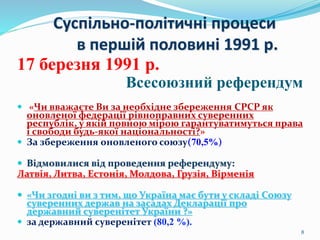 Суспільно-політичні процеси
в першій половині 1991 р.
17 березня 1991 р.
Всесоюзний референдум
 «Чи вважаєте Ви за необхідне збереження СРСР як
оновленої федерації рівноправних суверенних
республік, у якій повною мірою гарантуватимуться права
і свободи будь-якої національності?»
 За збереження оновленого союзу(70,5%)
 Відмовилися від проведення референдуму:
Латвія, Литва, Естонія, Молдова, Грузія, Вірменія
 «Чи згодні ви з тим, що Україна має бути у складі Союзу
суверенних держав на засадах Декларації про
державний суверенітет України ?»
 за державний суверенітет (80,2 %).
8
 