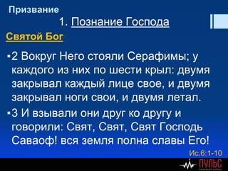 Призвание
1. Познание Господа
Святой Бог
▪2 Вокруг Него стояли Серафимы; у
каждого из них по шести крыл: двумя
закрывал каждый лице свое, и двумя
закрывал ноги свои, и двумя летал.
▪3 И взывали они друг ко другу и
говорили: Свят, Свят, Свят Господь
Саваоф! вся земля полна славы Его!
Ис.6:1-10
 