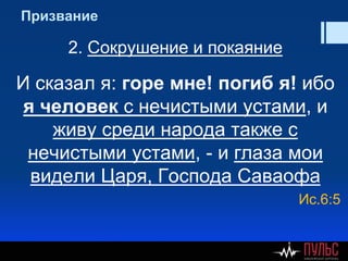 Призвание
2. Сокрушение и покаяние
И сказал я: горе мне! погиб я! ибо
я человек с нечистыми устами, и
живу среди народа также с
нечистыми устами, - и глаза мои
видели Царя, Господа Саваофа
Ис.6:5
 