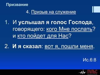 Призвание
4. Призыв на служение
1. И услышал я голос Господа,
говорящего: кого Мне послать?
и кто пойдет для Нас?
2. И я сказал: вот я, пошли меня.
Ис.6:8
 