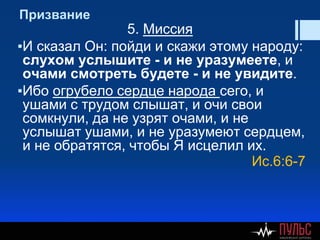 Призвание
5. Миссия
▪И сказал Он: пойди и скажи этому народу:
слухом услышите - и не уразумеете, и
очами смотреть будете - и не увидите.
▪Ибо огрубело сердце народа сего, и
ушами с трудом слышат, и очи свои
сомкнули, да не узрят очами, и не
услышат ушами, и не уразумеют сердцем,
и не обратятся, чтобы Я исцелил их.
Ис.6:6-7
 