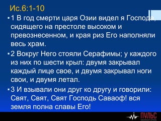 Ис.6:1-10
▪1 В год смерти царя Озии видел я Господа,
сидящего на престоле высоком и
превознесенном, и края риз Его наполняли
весь храм.
▪2 Вокруг Него стояли Серафимы; у каждого
из них по шести крыл: двумя закрывал
каждый лице свое, и двумя закрывал ноги
свои, и двумя летал.
▪3 И взывали они друг ко другу и говорили:
Свят, Свят, Свят Господь Саваоф! вся
земля полна славы Его!
 