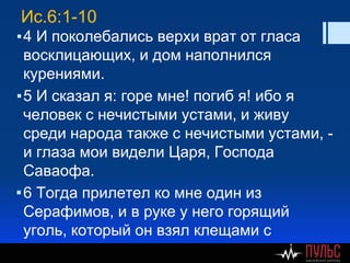 Ис.6:1-10
▪4 И поколебались верхи врат от гласа
восклицающих, и дом наполнился
курениями.
▪5 И сказал я: горе мне! погиб я! ибо я
человек с нечистыми устами, и живу
среди народа также с нечистыми устами, -
и глаза мои видели Царя, Господа
Саваофа.
▪6 Тогда прилетел ко мне один из
Серафимов, и в руке у него горящий
уголь, который он взял клещами с
жертвенника,
 