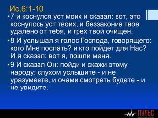 Ис.6:1-10
▪7 и коснулся уст моих и сказал: вот, это
коснулось уст твоих, и беззаконие твое
удалено от тебя, и грех твой очищен.
▪8 И услышал я голос Господа, говорящего:
кого Мне послать? и кто пойдет для Нас?
И я сказал: вот я, пошли меня.
▪9 И сказал Он: пойди и скажи этому
народу: слухом услышите - и не
уразумеете, и очами смотреть будете - и
не увидите.
 