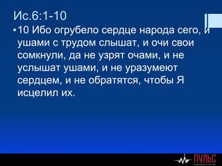 Ис.6:1-10
▪10 Ибо огрубело сердце народа сего, и
ушами с трудом слышат, и очи свои
сомкнули, да не узрят очами, и не
услышат ушами, и не уразумеют
сердцем, и не обратятся, чтобы Я
исцелил их.
 
