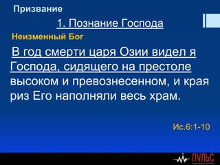 Призвание
1. Познание Господа
Неизменный Бог
В год смерти царя Озии видел я
Господа, сидящего на престоле
высоком и превознесенном, и края
риз Его наполняли весь храм.
Ис.6:1-10
 
