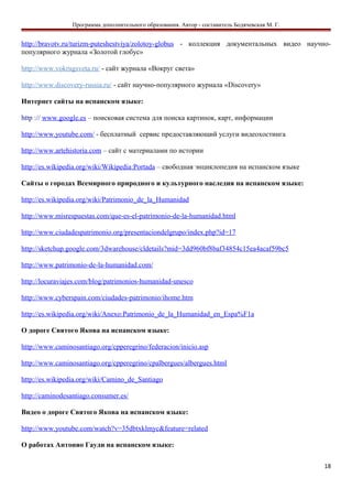 Программа дополнительного образования. Автор - составитель Бодячевская М. Г.
http://bravotv.ru/turizm-puteshestviya/zolotoy-globus - коллекция документальных видео научно-
популярного журнала «Золотой глобус»
http://www.vokrugsveta.ru/ - сайт журнала «Вокруг света»
http://www.discovery-russia.ru/ - сайт научно-популярного журнала «Discovery»
Интернет сайты на испанском языке:
http :// www.google.es – поисковая система для поиска картинок, карт, информации
http://www.youtube.com/ - бесплатный сервис предоставляющий услуги видеохостинга
http://www.artehistoria.com – сайт с материалами по истории
http://es.wikipedia.org/wiki/Wikipedia:Portada – свободная энциклопедия на испанском языке
Сайты о городах Всемирного природного и культурного наследия на испанском языке:
http://es.wikipedia.org/wiki/Patrimonio_de_la_Humanidad
http://www.misrespuestas.com/que-es-el-patrimonio-de-la-humanidad.html
http://www.ciudadespatrimonio.org/presentaciondelgrupo/index.php?id=17
http://sketchup.google.com/3dwarehouse/cldetails?mid=3dd960bf8baf34854c15ea4acaf59bc5
http://www.patrimonio-de-la-humanidad.com/
http://locuraviajes.com/blog/patrimonios-humanidad-unesco
http://www.cyberspain.com/ciudades-patrimonio/ihome.htm
http://es.wikipedia.org/wiki/Anexo:Patrimonio_de_la_Humanidad_en_Espa%F1a
О дороге Святого Якова на испанском языке:
http://www.caminosantiago.org/cpperegrino/federacion/inicio.asp
http://www.caminosantiago.org/cpperegrino/cpalbergues/albergues.html
http://es.wikipedia.org/wiki/Camino_de_Santiago
http://caminodesantiago.consumer.es/
Видео о дороге Святого Якова на испанском языке:
http://www.youtube.com/watch?v=35dbtxklmyc&feature=related
О работах Антонио Гауди на испанском языке:
18
 