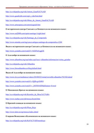 Программа дополнительного образования. Автор - составитель Бодячевская М. Г.
http://es.wikipedia.org/wiki/Antoni_Gaud%C3%AD
http://www.gaudiclub.com/esp/e_vida/lista.html
http://es.wikipedia.org/wiki/Obras_de_Antoni_Gaud%C3%AD
http://www.arteespana.com/antoniogaudi.htm
О историческом центре Сантьяго де Компостела на испанском языке:
http://www.red2000.com/spain/santiago/1sight.html
http://es.wikipedia.org/wiki/Santiago_de_Compostela
http://www.minube.com/tag/casco-antiguo-santiago-de-compostela-c1260
Видео о историческом центре Сантьяго де Компостела на испанском языке:
http://www.youtube.com/watch?v=GGFSolvggGE
О Альгамбре на испанском языке:
http://www.alhambra.org/esp/index.asp?secc=/alhambra/informacion/visitas_guiadas
http://es.wikipedia.org/wiki/Alhambra
http://www.fotosalhambra.es/blog/default.html
Видео об Альгамбре на испанском языке:
http://www.rtve.es/mediateca/videos/20100222/mitad-invisible-alhambra/701560.shtml
http://www.youtube.com/watch?v=QjfbvgvOtW0
http://www.youtube.com/watch?v=_6O5l416EPk&feature=fvwrel
О Московском Кремле на испанском языке:
http://es.wikipedia.org/wiki/Kremlin_de_Mosc%C3%BA
http://www.rusbar.com/old/moscu/kreml.htm
О Красной плащади на испанском языке:
http://es.wikipedia.org/wiki/Plaza_Roja
http://www.latin.ru/esp/moscu/index.shtml
О церкви Вознесения в Коломенском на испанском языке:
http://es.wikipedia.org/wiki/Kol%C3%B3menskoye
19
 