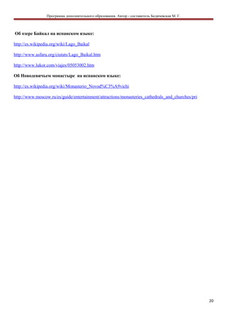 Программа дополнительного образования. Автор - составитель Бодячевская М. Г.
Об озере Байкал на испанском языке:
http://es.wikipedia.org/wiki/Lago_Baikal
http://www.asfaru.org/ciutats/Lago_Baikal.htm
http://www.lukor.com/viajes/05053002.htm
Об Новодевичьем монастыре на испанском языке:
http://es.wikipedia.org/wiki/Monasterio_Novod%C3%A9vichi
http://www.moscow.ru/es/guide/entertainment/attractions/monasteries_cathedrals_and_churches/pri
20
 