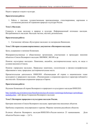Программа дополнительного образования. Автор - составитель Бодячевская М. Г.
Науки о природе и науки о культуре.
Практическая работа:
1. Работа с текстами, художественными произведениями, стихотворениями, картинами и
составление рассказа об отражении природы в культуре России.
Тема 2. Наследие.
Сущность и виды наследия в природе и культуре. Информационный потенциал наследия.
Востребованность наследия. Наследие частное, местное, региональное.
Практическая работа:
1. Составление таблицы «Культурное наследие» по материалам Википедии.
Тема 3. История создания нормативных документов о Всемирном наследии.
Цели, содержание и значение Конвенции.
Межправительственные и общественные организации, участвующие в процедурах внесения
объектов в Список Всемирного наследия: ИКОМОС, МСОП и др.
Понятие «культурное наследие». Памятники, ансамбли, достопримечательные места, их виды и
условия внесения в Список.
Понятие «природное наследие». Природные памятники, геологические и физико-географические
образования и зоны, природные достопримечательные места.
Просветительская деятельность ЮНЕСКО. «Рекомендация об охране в национальном плане
культурного и природного наследия». «Рекомендации о сохранении красоты и характера пейзажей и
местностей». Концепция сохранения природы в Европе.
Практическая работа:
Изучение Конвенции об охране Всемирного и природного и культурного наследия ЮНЕСКО.
http://nasledie.org.ru/ru/pravovaya-baza/konvencziya-ob-oxrane-vsemirnogo-kulturnogo-i-prirodnogo-
naslediya.htm - сайт фонда Сохранения Всемирного наследия
Тема 5. Всемирное природное и культурное наследие России.
Критерии внесения в Список Всемирного наследия, характеристика внесенных объектов.
Проблемы сохранения, популяризации и туризма. Мировое значение российских объектов.
В списке объектов Всемирного наследия ЮНЕСКО в России значится 23 наименования. Доля
объектов России в мире — 2,6 %.
6
 