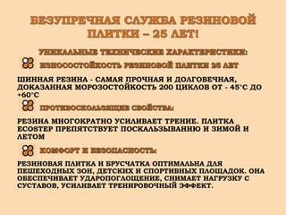 ШИННАЯ РЕЗИНА - САМАЯ ПРОЧНАЯ И ДОЛГОВЕЧНАЯ,
ДОКАЗАННАЯ МОРОЗОСТОЙКОСТЬ 200 ЦИКЛОВ ОТ - 45°С ДО
+60°С
РЕЗИНА МНОГОКРАТНО УСИЛИВАЕТ ТРЕНИЕ. ПЛИТКА
ECOSTEP ПРЕПЯТСТВУЕТ ПОСКАЛЬЗЫВАНИЮ И ЗИМОЙ И
ЛЕТОМ
РЕЗИНОВАЯ ПЛИТКА И БРУСЧАТКА ОПТИМАЛЬНА ДЛЯ
ПЕШЕХОДНЫХ ЗОН, ДЕТСКИХ И СПОРТИВНЫХ ПЛОЩАДОК. ОНА
ОБЕСПЕЧИВАЕТ УДАРОПОГЛОЩЕНИЕ, СНИМАЕТ НАГРУЗКУ С
СУСТАВОВ, УСИЛИВАЕТ ТРЕНИРОВОЧНЫЙ ЭФФЕКТ.
 