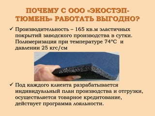 ПОЧЕМУ С ООО «ЭКОСТЭП-
ТЮМЕНЬ» РАБОТАТЬ ВЫГОДНО?
 Производительность – 165 кв.м эластичных
покрытий заводского производства в сутки.
Полимеризация при температуре 74ºС и
давлении 25 кгс/см
 Под каждого клиента разрабатывается
индивидуальный план производства и отгрузки,
осуществляется товарное кредитование,
действует программа лояльности.
 