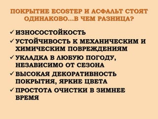 ПОКРЫТИЕ ECOSTEP И АСФАЛЬТ СТОЯТ
ОДИНАКОВО…В ЧЕМ РАЗНИЦА?
 ИЗНОСОСТОЙКОСТЬ
 УСТОЙЧИВОСТЬ К МЕХАНИЧЕСКИМ И
ХИМИЧЕСКИМ ПОВРЕЖДЕНИЯМ
 УКЛАДКА В ЛЮБУЮ ПОГОДУ,
НЕЗАВИСИМО ОТ СЕЗОНА
 ВЫСОКАЯ ДЕКОРАТИВНОСТЬ
ПОКРЫТИЯ, ЯРКИЕ ЦВЕТА
 ПРОСТОТА ОЧИСТКИ В ЗИМНЕЕ
ВРЕМЯ
 