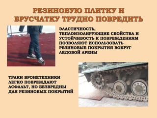 ЭЛАСТИЧНОСТЬ,
ТЕПЛОИЗОЛИРУЮЩИЕ СВОЙСТВА И
УСТОЙЧИВОСТЬ К ПОВРЕЖДЕНИЯМ
ПОЗВОЛЯЮТ ИСПОЛЬЗОВАТЬ
РЕЗИНОВЫЕ ПОКРЫТИЯ ВОКРУГ
ЛЕДОВОЙ АРЕНЫ
ТРАКИ БРОНЕТЕХНИКИ
ЛЕГКО ПОВРЕЖДАЮТ
АСФАЛЬТ, НО БЕЗВРЕДНЫ
ДЛЯ РЕЗИНОВЫХ ПОКРЫТИЙ
 