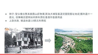 ● 例子: 聖公會出售其鹿茵山莊物業(原為大埔聖基道兒童院舊址地皮)獲利逾十一
億元，但無帳目證明如何將利潤在香港作慈善用途
● 上訴失敗，被追收逾1.8億元利得稅
 