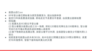 ● 鹿茵山莊Case
● 89年聖公會已開始著力探究發展潛力，提出改劃申請
● 直至93年與長實達成協議，將地皮交予長實合作重建，由長實出錢補地價
● 按協議:
(1) 長實先支付3億元予聖公會
(2) 聖公會獲分鹿茵山莊三分一物業，即約120個住宅單位及100個車位，聖公會
可自行在巿場出售或供退休神職人員使用
(3) 餘下物業則由長實出售，與聖公會平分利潤，並保證聖公會至少可獲利潤1.5
億元
● 低密度豪宅鹿茵山莊共有381伙，其中包括22間獨立屋及359間分層單位，長實
於98年推售時，曾創下當時每呎萬元的天價
 
