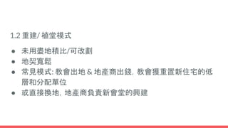 1.2 重建/ 植堂模式
● 未用盡地積比/可改劃
● 地契寬鬆
● 常見模式: 教會出地 & 地產商出錢，教會獲重置新住宅的低
層和分配單位
● 或直接換地，地產商負責新會堂的興建
 