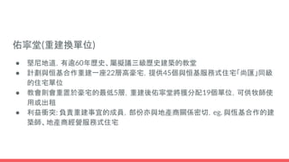 佑寧堂(重建換單位)
● 堅尼地道，有逾60年歷史、屬擬議三級歷史建築的教堂
● 計劃與恒基合作重建一座22層高豪宅，提供45個與恒基服務式住宅「尚匯」同級
的住宅單位
● 教會則會重置於豪宅的最低5層，重建後佑寧堂將獲分配19個單位，可供牧師使
用或出租
● 利益衝突: 負責重建事宜的成員，部份亦與地產商關係密切，eg. 與恆基合作的建
築師、地產商經營服務式住宅
 