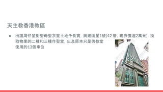 天主教香港教區
● 出讓灣仔星街聖母聖衣堂土地予長實，興建匯星1號(42 層，現呎價逾2萬元)，換
取物業的二樓和三樓作聖堂，以及原本只是供教堂
使用的13個車位
 