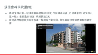 浸信會神學院(換地)
● 將何文田山道一號浸信會神學院(前校舍) 予新鴻基地產，已建成豪宅「何文田山
道一號」，套現逾15億元，現呎價達2萬
● 新地為神學院覓得西貢西澳一幅地皮作新校址，並負責新校舍的地價和興建費
用
 