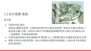 1.3 自行發展/重建
聖公會
● 「保育中環」項目:
保留此4幢歷史建築，以換取政府准許聖公會在旁興建一座綜合大樓(18層)與一
座住宿大樓(11層)，並將約10萬平方呎樓面面積轉移至聖公會在大坑畢拉山另
一地盤興建，全部毋須補地價
● 地契的擬定條款比原定建議有多項放寬: eg. 13層樓的綜合大樓獲准加高至18層
● 蘋果: 可對外出租(需求證)，綜合大樓提供有限度社區服務，主要出租予私家醫生
診所(需考察)
 