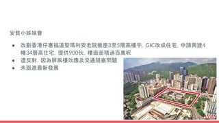 安貧小姊妹會
● 改劃香港仔惠福道聖瑪利安老院幾座3至5層高樓宇，GIC改成住宅，申請興建4
幢34層高住宅，提供900伙，樓面面積過百萬呎
● 遭反對，因為屏風樓效應及交通阻塞問題
● 未跟進最新發展
 