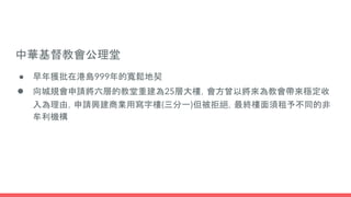中華基督教會公理堂
● 早年獲批在港島999年的寬鬆地契
● 向城規會申請將六層的教堂重建為25層大樓，會方曾以將來為教會帶來穩定收
入為理由，申請興建商業用寫字樓(三分一)但被拒絕，最終樓面須租予不同的非
牟利機構
 