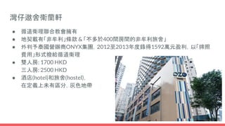 灣仔遨舍衛蘭軒
● 循道衛理聯合教會擁有
● 地契載有「非牟利」條款 & 「不多於400間房間的非牟利旅舍」
● 外判予泰國營辦商ONYX集團，2012至2013年度錄得1592萬元盈利，以「牌照
費用」形式撥給循道衛理
● 雙人房: 1700 HKD
三人房: 2500 HKD
● 酒店(hotel)和旅舍(hostel)，
在定義上未有區分，灰色地帶
 