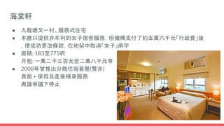 海棠軒
● 九龍塘又一村、服務式住宅
● 本應只提供非牟利的女子宿舍服務，但機構支付了約五萬六千元「行政費」後
，便成功更改條款，在地契中取消「女子」兩字
● 面積: 183至775呎
月租: 一萬二千三百元至二萬八千元等
● 2008年曾推出分娩住宿套餐(雙非)
貴租 + 保母及產後補身服務
輿論爭議下停止
 