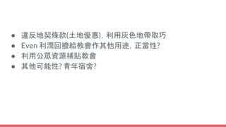 ● 違反地契條款(土地優惠)，利用灰色地帶取巧
● Even 利潤回撥給教會作其他用途，正當性?
● 利用公眾資源補貼教會
● 其他可能性? 青年宿舍?
 