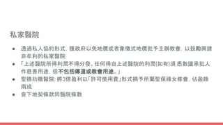 私家醫院
● 透過私人協約形式，獲政府以免地價或者象徵式地價批予主辦教會，以鼓勵興建
非牟利的私家醫院
● 「上述醫院所得利潤不得分發。任何得自上述醫院的利潤(如有)須 悉數讓承批人
作慈善用途，但不包括傳道或教會用途。」
● 聖德肋撒醫院: 將3億盈利以「許可使用費」形式捐予所屬聖保祿女修會，佔盈餘
兩成
● 查下地契條款同醫院條數
 
