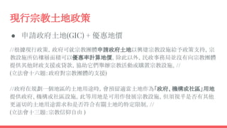 現行宗教土地政策
● 申請政府土地(GIC) + 優惠地價
//根據現行政策，政府可就宗教團體申請政府土地以興建宗教設施給予政策支持，宗
教設施所佔樓層面積可以優惠率計算地價。除此以外，民政事務局並沒有向宗教團體
提供其他財政支援或貸款，協助它們舉辦宗教活動或購置宗教設施。//
(立法會十六題：政府對宗教團體的支援)
//政府在規劃一個地區的土地用途時，會預留適當土地作為「政府、機構或社區」用地
提供政府、機構或社區設施。此等用地是可用作發展宗教設施，但須視乎是否有其他
更逼切的土地用途需求和是否符合有關土地的特定限制。//
(立法會十三題：宗教信仰自由 )
 