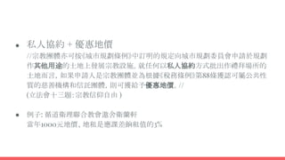 ● 私人協約 + 優惠地價
//宗教團體亦可按《城市規劃條例》中訂明的規定向城市規劃委員會申請於規劃
作其他用途的土地上發展宗教設施。就任何以私人協約方式批出作禮拜場所的
土地而言，如果申請人是宗教團體並為根據《稅務條例》第88條獲認可屬公共性
質的慈善機構和信託團體，則可獲給予優惠地價。//
(立法會十三題：宗教信仰自由 )
● 例子: 循道衛理聯合教會遨舍衛蘭軒
當年1000元地價、地租是應課差餉租值的3%
 