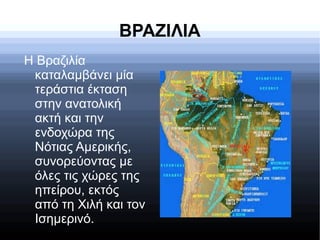 ΒΡΑΖΙΛΙΑ
Η Βραζιλία
καταλαμβάνει μία
τεράστια έκταση
στην ανατολική
ακτή και την
ενδοχώρα της
Νότιας Αμερικής,
συνορεύοντας με
όλες τις χώρες της
ηπείρου, εκτός
από τη Χιλή και τον
Ισημερινό.
 