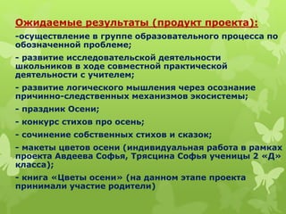 Ожидаемые результаты (продукт проекта):
-осуществление в группе образовательного процесса по
обозначенной проблеме;
- развитие исследовательской деятельности
школьников в ходе совместной практической
деятельности с учителем;
- развитие логического мышления через осознание
причинно-следственных механизмов экосистемы;
- праздник Осени;
- конкурс стихов про осень;
- сочинение собственных стихов и сказок;
- макеты цветов осени (индивидуальная работа в рамках
проекта Авдеева Софья, Трясцина Софья ученицы 2 «Д»
класса);
- книга «Цветы осени» (на данном этапе проекта
принимали участие родители)
 