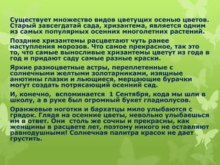 Существует множество видов цветущих осенью цветов.
Старый завсегдатай сада, хризантема, является одним
из самых популярных осенних многолетних растений.
Поздние хризантемы расцветают чуть ранее
наступления морозов. Что самое прекрасное, так это
то, что самые выносливые хризантемы цветут из года в
год и придают саду самые разные краски.
Яркие разноцветные астры, переплетенные с
солнечными желтыми золотарниками, изящные
анютины глазки и льющиеся, мерцающие бурачки
могут создать потрясающий осенний сад.
И, конечно, вспоминается 1 Сентября, кода мы шли в
школу, а в руке был огромный букет гладиолусов.
Оранжевые ноготки и бархатцы мило улыбаются с
грядок. Глядя на осенние цветы, невольно улыбаешься
им в ответ. Они столь же сочны и прекрасны, как
женщины в расцвете лет, поэтому никого не оставляют
равнодушными! Солнечная палитра красок не дает
грустить.
 