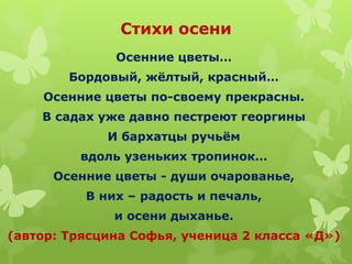 Стихи осени
Осенние цветы…
Бордовый, жёлтый, красный…
Осенние цветы по-своему прекрасны.
В садах уже давно пестреют георгины
И бархатцы ручьём
вдоль узеньких тропинок…
Осенние цветы - души очарованье,
В них – радость и печаль,
и осени дыханье.
(автор: Трясцина Софья, ученица 2 класса «Д»)
 