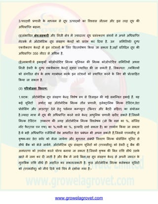 वितनमााण में िृष्ध्द की काफी गुींजाइश बनती है.एकत्र ककये जाने िाले दूि की गुणित्ता भी
अच्छी नहीीं है और यह विशभन्न प्रकार के मूल्य-सींिधिात उत्पादों के तनमााण/ विपणन में रुकािि
डालने िाला कारक है. आज भी देश का काफी दहस्सा सींगदठत दूि अधिप्राष्तत के दायरे में नहीीं
है.
उत्पादन और प्रसींस्करण के क्षेत्र में सार्ाक कदम उठाने के बाद, अब अधिप्राष्तत-क्षमता में िृष्ध्द
और गुणित्ता हेतु दूि की जााँच करके दूि की गुणित्ता बढाने का समय आ गया है. भारत में
दूि का मूल्य िसा के प्रततशत और कु छ सीमा तक सॉशलड नॉि फै ि(एस एन एफ) पर तनभार
है.िसा का तनिाारण बुिीरोमीिर विधि पर आिाररत है,जो कक दूि एकत्र करने िाले कें द्रों /दुग्ि
सहकाररताओीं में अपनाई जाने िाली सबसे ज्यादा पुरानी प्रौद्योधगकी है. िर्ा 1980 से, अनेक
सशमततयााँ दूि में िसा के प्रततशत की जााँच के शलए शमल्को िेस्िसा को इस्तेमाल में ला रही हैं,
क्योंकक इस तरीके से ऊपर बताये गये तरीके की तुलना में ज्यादा तेजी से काम ककया जा
सकता है.हाल ही में,दुग्ि एकत्रीकरण के न्द्रों/ सहकारी सशमततयों ने ऑिोमेदिक शमल्क कलेक्शन
स्िेशन (पीसी आिाररत शमल्क कलेक्शन स्िेशन), स्मािा ऑिोमेदिक शमल्क कलेक्शन स्िेशन
और ऑिोमेदिक दूि सींग्रहण के न्द्र का सींस्र्ापन प्रारींभ कर ददया है,जो कक दूि का िजन,िसा
की मात्रा माप करके कृ र्कों को(हर बार) मुदद्रत भुगतान पची दे देती हैं.इन प्रणाशलयों में 10
ददन/माशसक/िावर्ाक आिार पर आींकड़े (डेिा) रखने की सुवििा है और जरूरत पड़ने पर,इनसे
प्रत्येक बारी का समेककत साराींश मुदद्रत करके ददया जा सकता है. ये मशीनें एक घींिे में 120 से
150 बार तक दूि एकत्र करने का काम कर सकती हैं. शमल्को िेस्िसा की जगह अब दूि
विश्लेर्क(शमल्क एनालाइजर) को काम में लाया जा रहा है.
(आ) उद्देश्य: तनम्नशलखखत उद्देश्यों को ध्यान में रखते हुए, ऑिोमेदिक दूि सींग्रहण के न्द्रों में
विशभन्न प्रकार के उपकरणों की खरीद के शलए वित्तीय सहायता प्रदान की जाती है.
1.दूि में िसा की जााँच की क्षमता ि जााँच की विशुध्दता को बढाना दूि के अन्य घिकों जैसे-
सॉशलड नॉि फै ि(एस एन एफ) का प्रततशत, पानी का प्रततशत आदद अन्य घिकों की जाींच
करना.
2. ऑिोमेशन के द्िारा सशमतत/दूि एकत्रीकरण के न्द्र के स्िाफ को घिाना और मैन्युअल
रष्जस्िर न रखकर,पररचालनों को ककफायती बनाना.
 