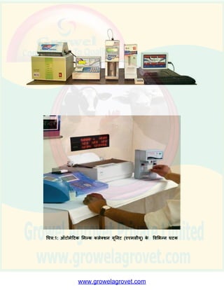 3.पारदशी प्रणाली के माध्यम से दूि उत्पादकों का विश्िास जीतना और इस तरह दूि की
अधिप्राष्तत बढाना.
(इ)सींभावित क्षेत्र:सहकािी और तनजी क्षेत्र में ज्यादातर दूि प्रसींस्करण सींयत्रों ने अपने अधिप्राष्तत
नेििका में ऑिोमेदिक दूि सींग्रहण के न्द्रों को प्रारींभ कर ददया है. उन सशमततयों/ दुग्ि
एकत्रीकरण के न्द्रों में इन स्िेशनों के शलए वित्तपोर्ण ककया जा सकता है,जहााँ प्रततददन दूि की
अधिप्राष्तत 350 लीिर से अधिक है.
(ई)लाभार्ी:ये इकाइयााँ कोऑपरेदिि शमल्क यूतनयन की शमल्क कोऑपरेदिि सशमततयों अर्िा
तनजी डेयरी के दुग्ि एकत्रीकरण के न्द्रों द्िारा स्र्ावपत की जा सकती हैं. विकल्पत: ,व्यष्क्तयों
को सींगदठत क्षेत्र के सार् गठबींिन करके इन स्िेशनों को स्र्ावपत करने के शलए भी प्रोत्सादहत
ककया जा सकता है.
(उ) परियोजना विििण:
1.घिक: ऑिोमेदिक दूि सींग्रहण के न्द्र विशेर् रूप से डडजाइन की गई समष्न्ित इकाई हैं. यह
कई यूतनिों अर्ाात ् यह ऑिोमेदिक शमल्क तौल प्रणाली, इलेक्रातनक शमल्क िेष्स्िींग,डेिा
प्रोसेशसींग और आउिपुि देने हेतु पसानल कम्तयूिर (वप्रन्िर और बैिरी सदहत) का सींयोजन
है.ज्यादा मात्रा में दूि की अधिप्राष्तत करने िाले के न्द्र आिुतनक प्रणाली खरीद सकते हैं,ष्जसमें
शमल्क िेष्स्िींग उपकरण की जगह ऑिोमेदिक शमल्क विश्लेर्क (जो कक िसा का %, सॉशलड
नॉि फै ि(एस एन एफ) का %,पानी का %, इत्यादद दशाा सकता है) का उपयोग ककया जा सकता
है.ये बड़ी अधिप्राष्तत एजेंशसयााँ िेब आिाररत डेिा प्रबींिन भी अपना सकती हैं,ष्जसमें एएमसीयू से
कृ र्क-िार डेिा सिार को भेजा जायेगा और भुगतान सींबींिी वििरण शमल्क प्रोसेशसींग यूतनि से
सीिे बैंक को भेजे जायेंगे. ऑिोमेदिक दूि सींग्रहण यूतनिों को (एएमसीयू) को डेयरी िू बैंक की
अििारणा को उपयोग करने योग्य बनाया जा सकता है,ष्जसमें कृ र्क की बबल राशश सीिे उसके
खाते में जमा कर दी जाती है और बैंक में जाये बबना,िह दूि सींग्रहण के न्द्र से अपनी जरूरत के
मुताबबक राशश सीिे ही आहररत कर सकता/सकती है. कु छ ऑिोमेदिक शमल्क कलेक्शन यूतनिों
को (एएमसीयू) को नीचे ददये गये धचत्र में दशााया गया है:-
 