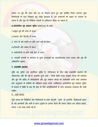 2. क्षमता: ऑिोमेदिक शमल्क कलेक्शन स्िेशन प्रतत घींिा दूि के 120 से 150 नमूनों की जााँच
कर सकता है. उपयोग ककये जाने िाले उपकरणों के आिार पर पैरामीिसा में अन्तर हो सकता
है.
3. स्पेसीकफके शन: उपयोग की जाने िाली मशीनरी बीआईएस स्पेसीकफके शन के अनुसार होनी
चादहए. और इससे मापे जाने िाले विस्तृत पैरामीिर इस प्रकार हैं:-
(क)िसा की माप:0-13%; (ख)मापन क्षमता:120 से 150 पररचालन प्रतत घींिा
(ग)पािर सतलाई;एसी 220 से 240 िाि 50HZ
शमल्क विश्लेर्क के मामले में, िसा की मात्रा, सॉशलड नॉि फै ि(एस एन एफ)की मात्रा 3 से 15
प्रततशत तर्ा पानी की मात्रा और दूसरे अन्य पैरामीिरों की भी माप की जायेगी.
4.उपकरण आपूनतिकताि: उपकिणों की आपूतता कई एजेंशसयों द्िारा की जाती है.इनके नाम
तनम्नित ् हैं-
आईडीएमसी, आनींद (गुजरात) डीएसके शमल्कोरातनक्स, पुणे (महाराटर), कामिेनु, अहमदाबाद
(गुजरात), डोडडया, दहम्मतनगर (गुजरात), प्राम्पि (PROMPT), बड़ौदा (गुजरात), आपिेल,
आनींद (गुजरात), कै वपिल इलेक्रातनक्स, आनींद (गुजरात), आरईआईएल, जयपुर (राजस्र्ान). यह
सूची के िल तनदशी है. उपयुक्त प्रणाली (शसस्िम) ककसी भी प्रततष्टठत एजेंसी से खरीदी जा
सकती है.
5.कायि प्रणाली:
प्रत्येक दूि आपूता करनेिाले ककसान को सींग्रह कें द्र द्िारा दुग्ि प्रसींस्करण इकाई के परामशा
से एक विशशटि सींख्या/ काडा ददया जाएगा। ककसान जब दूि आपूता करने के शलए आता है
तो पहचान के शलए उसका नींबर या काडा इस्तेमाल ककया जाएगा। नींबर फीड करने के बाद,
नमूना विश्लेर्ण के शलए एकत्र ककया जाएगा। इसके सार् ही उसका दूि जब कीं िेनर में डाला
जाएगा िह स्िचाशलत रूप से तौला जाएगा और िसा की मात्रा और दूि की मात्रा पर आिाररत
दर का दहसाब करके भुगतान पची मुदद्रत की जाएगी. एक दूि विश्लेर्क की सेिा उपयोग हो
पाने की ष्स्र्तत में विश्लेर्ण के अन्य मापदींडों का इस्तेमाल ककया जाएगा और इन मानकों के
 