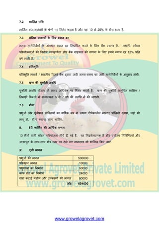 ख. प्रस्त षवत व्मवस म के प्रफांध की ऺभत
ग. प्रस्त षवत गततषवधध अथव अन्म क अनुबव
घ. षवत्तीम भजफूती
ङ. तकनीकी औय अन्म षवशेष मोग्मत एां
च. तकनीकी / प्रफांधकीम स्ट प औय उसकी ऩम यप्तत
अन्म :
क. षवत्तऩोषक फैंक क न भ
ख. प्रलशऺण सुषवध एां
ग. य ज्म / के न्र सयक य से उऩरब्ध सह मत
घ. तनम भक अनुभतत, महद कु छ हो.
5. ऩरयमोजना का भूलमांकन
इस प्रक य तैम य की गई मोजन फैंक की नजदीकी श ख भें जभ की ज नी च हहए. फैंक क
अधधक यी मोजन तैम य कयने अथव तनध यरयत आवेदन प भय बयने भें भदद कय सकत है. इसके
फ द तकनीकी व्मवह मयत औय आधथयक स ध्मत के लरए फैंक द्व य मोजन की ज ांच की ज एगी.
6. फैंक ऋण की भंजूयी औय ववतयण
मोजन की तकनीकी व्मवह मयत औय आधथयक स ध्मत सुतनजश्चत कयने के फ द फैंक द्व य भांजूयी दी
ज ती है. ऋण क षवतयण षवलशष्ट आजस्तमों जैसे शेड्स के तनभ यण, उऩकयण औय भशीनयी की
खयीद, ऩशुओां की खयीद, 1/2 भ ह की प्र यांलबक अवधध के लरए द ने / च ये की खयीद की आवती
र गत के सभऺ 2 से 3 चयणों भें जजन्स के रूऩ भें ऋण षवतयण ककम ज त है. फैंक द्व य
तनधधमों के अांततभ उऩमोग क सत्म ऩन ककम ज त है औय रग त य अनुवतयन ककम ज त है.
7. ऋण ववतयण की शतें - साभान्म
7.1 ऩरयव्मम
ऩरयमोजन क ऩरयव्मम स्थ नीम जस्थततमों, इक ई के आकरन औय ऩरयमोजन भें श लभर घटकों ऩय
तनबयय कयत है. ऩरयव्मम की गणन के लरए प्रचलरत फ ज य भूल्मों को ध्म न भें यख ज न च हहए.
 