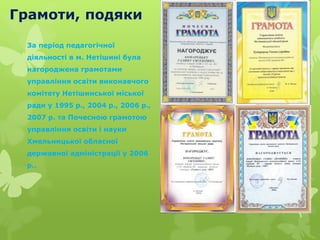 Грамоти, подяки
За період педагогічної
діяльності в м. Нетішині була
нагороджена грамотами
управління освіти виконавчого
комітету Нетішинської міської
ради у 1995 р., 2004 р., 2006 р.,
2007 р. та Почесною грамотою
управління освіти і науки
Хмельницької обласної
державної адміністрації у 2006
р..
 