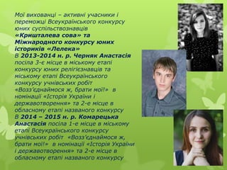 Мої вихованці – активні учасники і
переможці Всеукраїнського конкурсу
юних суспільствознавців
«Кришталева сова» та
Міжнародного конкурсу юних
істориків «Лелека»
В 2013-2014 н. р. Черняк Анастасія
посіла 3-є місце в міському етапі
конкурсу юних релігієзнавців та
міському етапі Всеукраїнського
конкурсу учнівських робіт
«Возз’єднаймося ж, брати мої!» в
номінації «Історія України і
державотворення» та 2-е місце в
обласному етапі названого конкурсу
В 2014 – 2015 н. р. Комарецька
Анастасія посіла 1-е місце в міському
етапі Всеукраїнського конкурсу
учнівських робіт «Возз’єднаймося ж,
брати мої!» в номінації «Історія України
і державотворення» та 2-е місце в
обласному етапі названого конкурсу
 