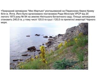 •Природний заповідник "Мис Мартьян" розташований на Південному березі Криму
біля м. Ялта. Його було організовано постановою Ради Міністрів УРСР від 20
лютого 1973 року № 84 на землях Нікітського ботанічного саду. Площа заповідника
становить 240,0 га, у тому числі 120,0 га суші і 120,0 га прилеглої акваторії Чорного
моря.
 