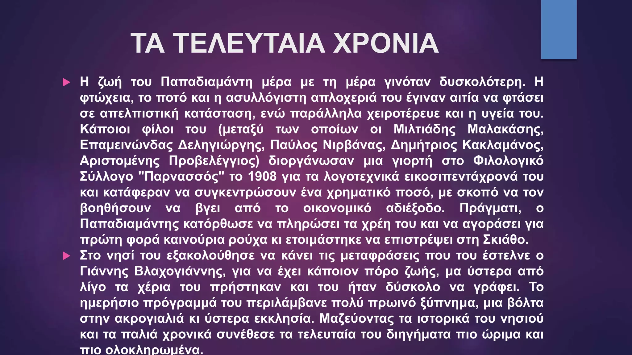 ΤΑ ΤΕΛΕΥΤΑΙΑ ΧΡΟΝΙΑ
 Η ζωή του Παπαδιαμάντη μέρα με τη μέρα γινόταν δυσκολότερη. Η
φτώχεια, το ποτό και η ασυλλόγιστη απλοχεριά του έγιναν αιτία να φτάσει
σε απελπιστική κατάσταση, ενώ παράλληλα χειροτέρευε και η υγεία του.
Κάποιοι φίλοι του (μεταξύ των οποίων οι Μιλτιάδης Μαλακάσης,
Επαμεινώνδας Δεληγιώργης, Παύλος Νιρβάνας, Δημήτριος Κακλαμάνος,
Αριστομένης Προβελέγγιος) διοργάνωσαν μια γιορτή στο Φιλολογικό
Σύλλογο "Παρνασσός" το 1908 για τα λογοτεχνικά εικοσιπεντάχρονά του
και κατάφεραν να συγκεντρώσουν ένα χρηματικό ποσό, με σκοπό να τον
βοηθήσουν να βγει από το οικονομικό αδιέξοδο. Πράγματι, ο
Παπαδιαμάντης κατόρθωσε να πληρώσει τα χρέη του και να αγοράσει για
πρώτη φορά καινούρια ρούχα κι ετοιμάστηκε να επιστρέψει στη Σκιάθο.
 Στο νησί του εξακολούθησε να κάνει τις μεταφράσεις που του έστελνε ο
Γιάννης Βλαχογιάννης, για να έχει κάποιον πόρο ζωής, μα ύστερα από
λίγο τα χέρια του πρήστηκαν και του ήταν δύσκολο να γράφει. Το
ημερήσιο πρόγραμμά του περιλάμβανε πολύ πρωινό ξύπνημα, μια βόλτα
στην ακρογιαλιά κι ύστερα εκκλησία. Μαζεύοντας τα ιστορικά του νησιού
και τα παλιά χρονικά συνέθεσε τα τελευταία του διηγήματα πιο ώριμα και
πιο ολοκληρωμένα.
 