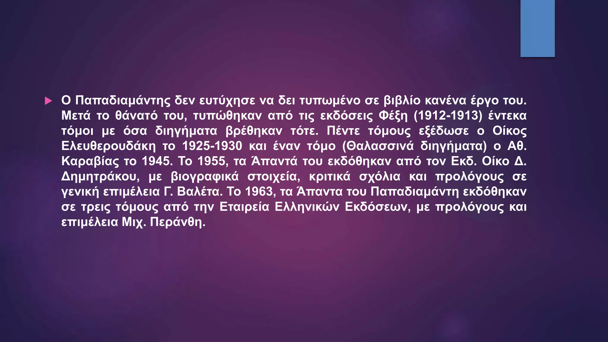  Ο Παπαδιαμάντης δεν ευτύχησε να δει τυπωμένο σε βιβλίο κανένα έργο του.
Μετά το θάνατό του, τυπώθηκαν από τις εκδόσεις Φέξη (1912-1913) έντεκα
τόμοι με όσα διηγήματα βρέθηκαν τότε. Πέντε τόμους εξέδωσε ο Οίκος
Ελευθερουδάκη το 1925-1930 και έναν τόμο (Θαλασσινά διηγήματα) ο Αθ.
Καραβίας το 1945. Το 1955, τα Άπαντά του εκδόθηκαν από τον Εκδ. Οίκο Δ.
Δημητράκου, με βιογραφικά στοιχεία, κριτικά σχόλια και προλόγους σε
γενική επιμέλεια Γ. Βαλέτα. Το 1963, τα Άπαντα του Παπαδιαμάντη εκδόθηκαν
σε τρεις τόμους από την Εταιρεία Ελληνικών Εκδόσεων, με προλόγους και
επιμέλεια Μιχ. Περάνθη.
 