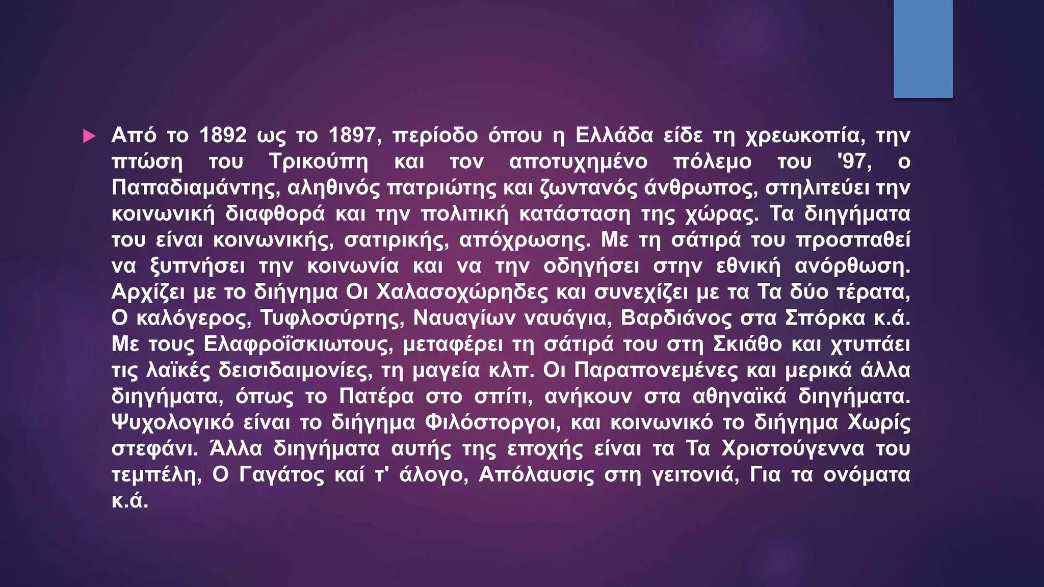  Από το 1892 ως το 1897, περίοδο όπου η Ελλάδα είδε τη χρεωκοπία, την
πτώση του Τρικούπη και τον αποτυχημένο πόλεμο του '97, ο
Παπαδιαμάντης, αληθινός πατριώτης και ζωντανός άνθρωπος, στηλιτεύει την
κοινωνική διαφθορά και την πολιτική κατάσταση της χώρας. Τα διηγήματα
του είναι κοινωνικής, σατιρικής, απόχρωσης. Με τη σάτιρά του προσπαθεί
να ξυπνήσει την κοινωνία και να την οδηγήσει στην εθνική ανόρθωση.
Αρχίζει με το διήγημα Οι Χαλασοχώρηδες και συνεχίζει με τα Τα δύο τέρατα,
Ο καλόγερος, Τυφλοσύρτης, Ναυαγίων ναυάγια, Βαρδιάνος στα Σπόρκα κ.ά.
Με τους Ελαφροΐσκιωτους, μεταφέρει τη σάτιρά του στη Σκιάθο και χτυπάει
τις λαϊκές δεισιδαιμονίες, τη μαγεία κλπ. Οι Παραπονεμένες και μερικά άλλα
διηγήματα, όπως το Πατέρα στο σπίτι, ανήκουν στα αθηναϊκά διηγήματα.
Ψυχολογικό είναι το διήγημα Φιλόστοργοι, και κοινωνικό το διήγημα Χωρίς
στεφάνι. Άλλα διηγήματα αυτής της εποχής είναι τα Τα Χριστούγεννα του
τεμπέλη, Ο Γαγάτος καί τ' άλογο, Απόλαυσις στη γειτονιά, Για τα ονόματα
κ.ά.
 