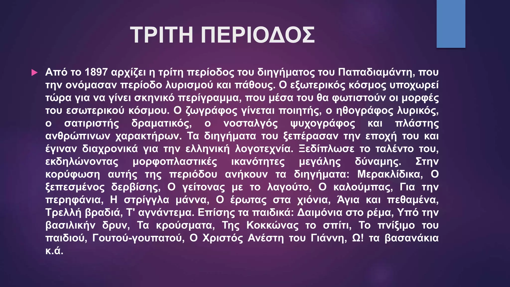 ΤΡΙΤΗ ΠΕΡΙΟΔΟΣ
 Από το 1897 αρχίζει η τρίτη περίοδος του διηγήματος του Παπαδιαμάντη, που
την ονόμασαν περίοδο λυρισμού και πάθους. Ο εξωτερικός κόσμος υποχωρεί
τώρα για να γίνει σκηνικό περίγραμμα, που μέσα του θα φωτιστούν οι μορφές
του εσωτερικού κόσμου. Ο ζωγράφος γίνεται ποιητής, ο ηθογράφος λυρικός,
ο σατιριστής δραματικός, ο νοσταλγός ψυχογράφος και πλάστης
ανθρώπινων χαρακτήρων. Τα διηγήματα του ξεπέρασαν την εποχή του και
έγιναν διαχρονικά για την ελληνική λογοτεχνία. Ξεδίπλωσε το ταλέντο του,
εκδηλώνοντας μορφοπλαστικές ικανότητες μεγάλης δύναμης. Στην
κορύφωση αυτής της περιόδου ανήκουν τα διηγήματα: Μερακλίδικα, Ο
ξεπεσμένος δερβίσης, Ο γείτονας με το λαγούτο, Ο καλούμπας, Για την
περηφάνια, Η στρίγγλα μάννα, Ο έρωτας στα χιόνια, Άγια και πεθαμένα,
Τρελλή βραδιά, Τ' αγνάντεμα. Επίσης τα παιδικά: Δαιμόνια στο ρέμα, Υπό την
βασιλικήν δρυν, Τα κρούσματα, Της Κοκκώνας το σπίτι, Το πνίξιμο του
παιδιού, Γουτού-γουπατού, Ο Χριστός Ανέστη του Γιάννη, Ω! τα βασανάκια
κ.ά.
 