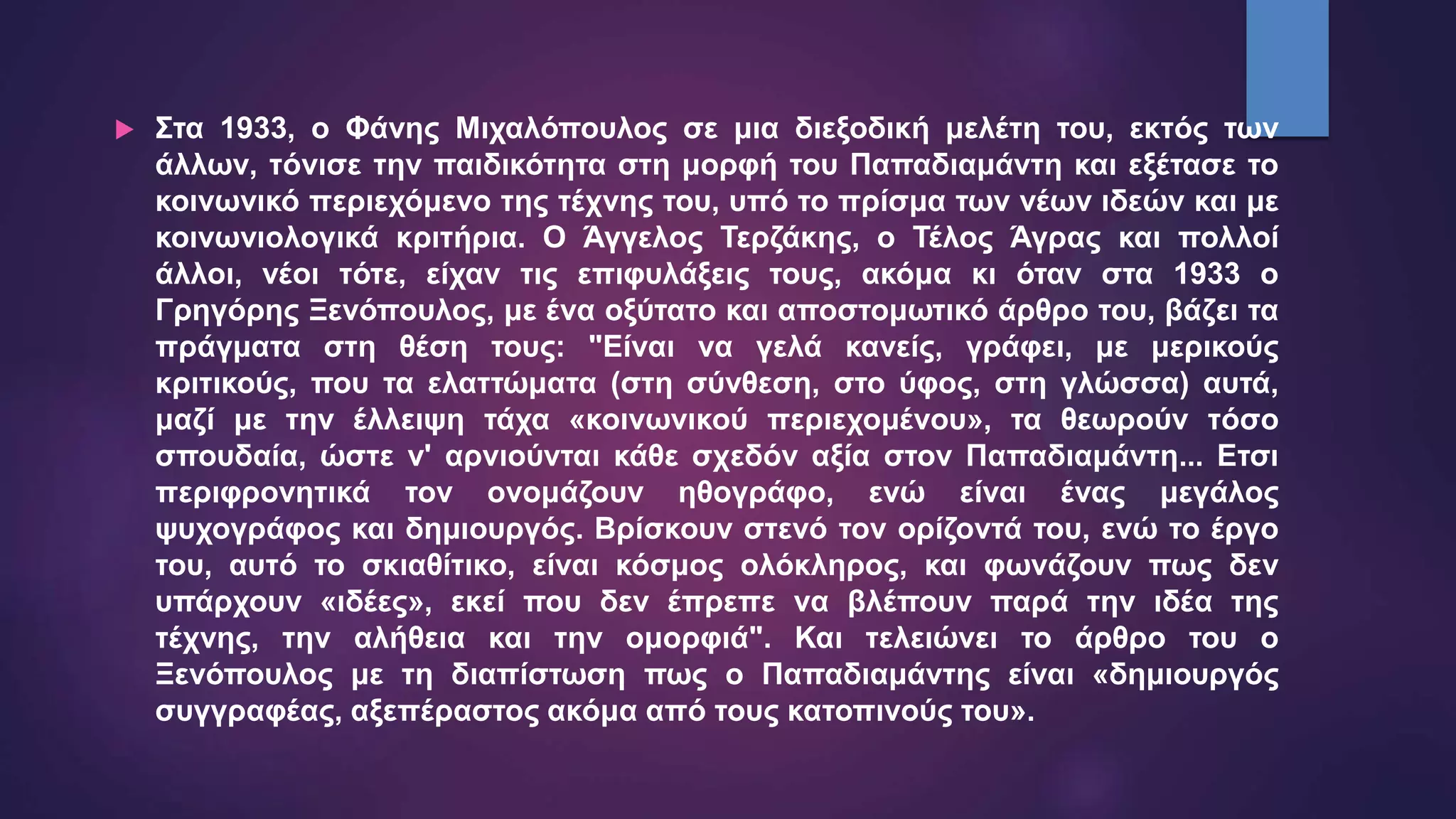  Στα 1933, ο Φάνης Μιχαλόπουλος σε μια διεξοδική μελέτη του, εκτός των
άλλων, τόνισε την παιδικότητα στη μορφή του Παπαδιαμάντη και εξέτασε το
κοινωνικό περιεχόμενο της τέχνης του, υπό το πρίσμα των νέων ιδεών και με
κοινωνιολογικά κριτήρια. Ο Άγγελος Τερζάκης, ο Τέλος Άγρας και πολλοί
άλλοι, νέοι τότε, είχαν τις επιφυλάξεις τους, ακόμα κι όταν στα 1933 ο
Γρηγόρης Ξενόπουλος, με ένα οξύτατο και αποστομωτικό άρθρο του, βάζει τα
πράγματα στη θέση τους: "Είναι να γελά κανείς, γράφει, με μερικούς
κριτικούς, που τα ελαττώματα (στη σύνθεση, στο ύφος, στη γλώσσα) αυτά,
μαζί με την έλλειψη τάχα «κοινωνικού περιεχομένου», τα θεωρούν τόσο
σπουδαία, ώστε ν' αρνιούνται κάθε σχεδόν αξία στον Παπαδιαμάντη... Ετσι
περιφρονητικά τον ονομάζουν ηθογράφο, ενώ είναι ένας μεγάλος
ψυχογράφος και δημιουργός. Βρίσκουν στενό τον ορίζοντά του, ενώ το έργο
του, αυτό το σκιαθίτικο, είναι κόσμος ολόκληρος, και φωνάζουν πως δεν
υπάρχουν «ιδέες», εκεί που δεν έπρεπε να βλέπουν παρά την ιδέα της
τέχνης, την αλήθεια και την ομορφιά". Και τελειώνει το άρθρο του ο
Ξενόπουλος με τη διαπίστωση πως ο Παπαδιαμάντης είναι «δημιουργός
συγγραφέας, αξεπέραστος ακόμα από τους κατοπινούς του».
 