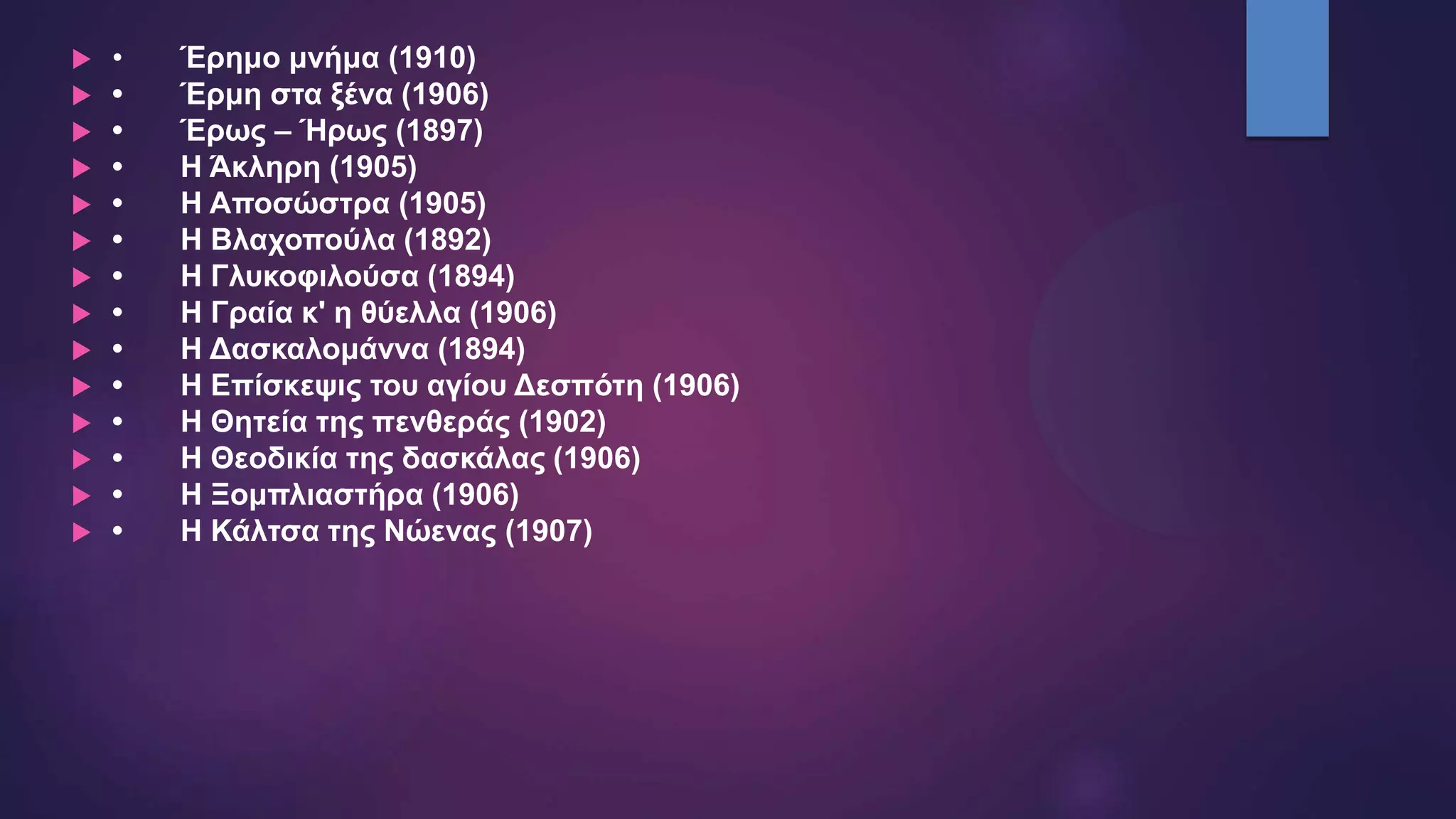  • Έρημο μνήμα (1910)
 • Έρμη στα ξένα (1906)
 • Έρως – Ήρως (1897)
 • Η Άκληρη (1905)
 • Η Αποσώστρα (1905)
 • Η Βλαχοπούλα (1892)
 • Η Γλυκοφιλούσα (1894)
 • Η Γραία κ' η θύελλα (1906)
 • Η Δασκαλομάννα (1894)
 • Η Επίσκεψις του αγίου Δεσπότη (1906)
 • Η Θητεία της πενθεράς (1902)
 • Η Θεοδικία της δασκάλας (1906)
 • Η Ξομπλιαστήρα (1906)
 • Η Κάλτσα της Νώενας (1907)
 